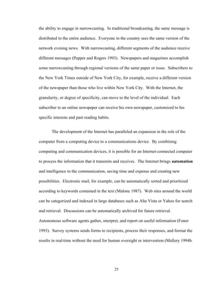 25
the ability to engage in narrowcasting. In traditional broadcasting, the same message is
distributed to the entire audience. Everyone in the country sees the same version of the
network evening news. With narrowcasting, different segments of the audience receive
different messages (Pepper and Rogers 1993). Newspapers and magazines accomplish
some narrowcasting through regional versions of the same paper or issue. Subscribers to
the New York Times outside of New York City, for example, receive a different version
of the newspaper than those who live within New York City. With the Internet, the
granularity, or degree of specificity, can move to the level of the individual. Each
subscriber to an online newspaper can receive his own newspaper, customized to his
specific interests and past reading habits.
The development of the Internet has paralleled an expansion in the role of the
computer from a computing device to a communications device. By combining
computing and communication devices, it is possible for an Internet-connected computer
to process the information that it transmits and receives. The Internet brings automation
and intelligence to the communication, saving time and expense and creating new
possibilities. Electronic mail, for example, can be automatically sorted and prioritized
according to keywords contained in the text (Malone 1987). Web sites around the world
can be categorized and indexed in large databases such as Alta Vista or Yahoo for search
and retrieval. Discussions can be automatically archived for future retrieval.
Autonomous software agents gather, interpret, and report on useful information (Foner
1993). Survey systems sends forms to recipients, process their responses, and format the
results in real-time without the need for human oversight or intervention (Mallery 1994b.
 