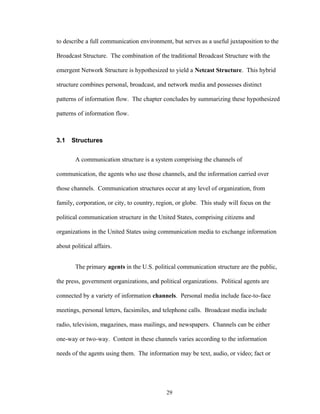 29
to describe a full communication environment, but serves as a useful juxtaposition to the
Broadcast Structure. The combination of the traditional Broadcast Structure with the
emergent Network Structure is hypothesized to yield a Netcast Structure. This hybrid
structure combines personal, broadcast, and network media and possesses distinct
patterns of information flow. The chapter concludes by summarizing these hypothesized
patterns of information flow.
3.1 Structures
A communication structure is a system comprising the channels of
communication, the agents who use those channels, and the information carried over
those channels. Communication structures occur at any level of organization, from
family, corporation, or city, to country, region, or globe. This study will focus on the
political communication structure in the United States, comprising citizens and
organizations in the United States using communication media to exchange information
about political affairs.
The primary agents in the U.S. political communication structure are the public,
the press, government organizations, and political organizations. Political agents are
connected by a variety of information channels. Personal media include face-to-face
meetings, personal letters, facsimiles, and telephone calls. Broadcast media include
radio, television, magazines, mass mailings, and newspapers. Channels can be either
one-way or two-way. Content in these channels varies according to the information
needs of the agents using them. The information may be text, audio, or video; fact or
 