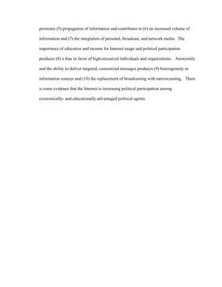 promotes (5) propagation of information and contributes to (6) an increased volume of
information and (7) the integration of personal, broadcast, and network media. The
importance of education and income for Internet usage and political participation
produces (8) a bias in favor of high-resourced individuals and organizations. Anonymity
and the ability to deliver targeted, customized messages produces (9) heterogeneity in
information sources and (10) the replacement of broadcasting with narrowcasting. There
is some evidence that the Internet is increasing political participation among
economically- and educationally-advantaged political agents.
 