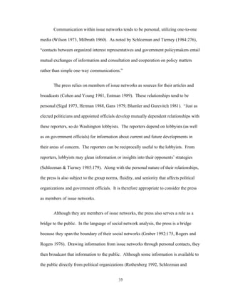 35
Communication within issue networks tends to be personal, utilizing one-to-one
media (Wilson 1973, Milbrath 1960). As noted by Schlozman and Tierney (1984:276),
“contacts between organized interest representatives and government policymakers entail
mutual exchanges of information and consultation and cooperation on policy matters
rather than simple one-way communications.”
The press relies on members of issue networks as sources for their articles and
broadcasts (Cohen and Young 1981, Entman 1989). These relationships tend to be
personal (Sigal 1973, Herman 1988, Gans 1979, Blumler and Gurevitch 1981). “Just as
elected politicians and appointed officials develop mutually dependent relationships with
these reporters, so do Washington lobbyists. The reporters depend on lobbyists (as well
as on government officials) for information about current and future developments in
their areas of concern. The reporters can be reciprocally useful to the lobbyists. From
reporters, lobbyists may glean information or insights into their opponents’ strategies
(Schlozman & Tierney 1985:179). Along with the personal nature of their relationships,
the press is also subject to the group norms, fluidity, and seniority that affects political
organizations and government officials. It is therefore appropriate to consider the press
as members of issue networks.
Although they are members of issue networks, the press also serves a role as a
bridge to the public. In the language of social network analysis, the press is a bridge
because they span the boundary of their social networks (Graber 1992:175, Rogers and
Rogers 1976). Drawing information from issue networks through personal contacts, they
then broadcast that information to the public. Although some information is available to
the public directly from political organizations (Rothenberg 1992, Schlozman and
 