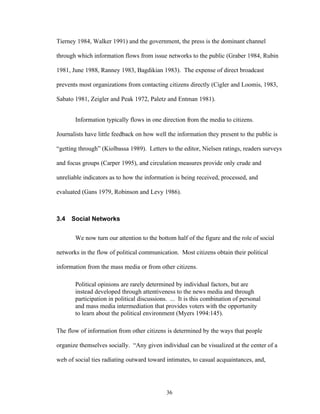 36
Tierney 1984, Walker 1991) and the government, the press is the dominant channel
through which information flows from issue networks to the public (Graber 1984, Rubin
1981, June 1988, Ranney 1983, Bagdikian 1983). The expense of direct broadcast
prevents most organizations from contacting citizens directly (Cigler and Loomis, 1983,
Sabato 1981, Zeigler and Peak 1972, Paletz and Entman 1981).
Information typically flows in one direction from the media to citizens.
Journalists have little feedback on how well the information they present to the public is
“getting through” (Kiolbassa 1989). Letters to the editor, Nielsen ratings, readers surveys
and focus groups (Carper 1995), and circulation measures provide only crude and
unreliable indicators as to how the information is being received, processed, and
evaluated (Gans 1979, Robinson and Levy 1986).
3.4 Social Networks
We now turn our attention to the bottom half of the figure and the role of social
networks in the flow of political communication. Most citizens obtain their political
information from the mass media or from other citizens.
Political opinions are rarely determined by individual factors, but are
instead developed through attentiveness to the news media and through
participation in political discussions. ... It is this combination of personal
and mass media intermediation that provides voters with the opportunity
to learn about the political environment (Myers 1994:145).
The flow of information from other citizens is determined by the ways that people
organize themselves socially. “Any given individual can be visualized at the center of a
web of social ties radiating outward toward intimates, to casual acquaintances, and,
 