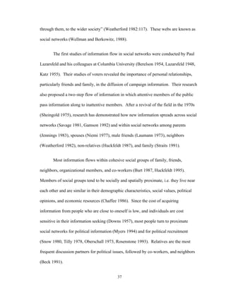 37
through them, to the wider society” (Weatherford 1982:117). These webs are known as
social networks (Wellman and Berkowitz, 1988).
The first studies of information flow in social networks were conducted by Paul
Lazarsfeld and his colleagues at Columbia University (Berelson 1954, Lazarsfeld 1948,
Katz 1955). Their studies of voters revealed the importance of personal relationships,
particularly friends and family, in the diffusion of campaign information. Their research
also proposed a two-step flow of information in which attentive members of the public
pass information along to inattentive members. After a revival of the field in the 1970s
(Sheingold 1975), research has demonstrated how new information spreads across social
networks (Savage 1981, Gamson 1992) and within social networks among parents
(Jennings 1983), spouses (Niemi 1977), male friends (Laumann 1973), neighbors
(Weatherford 1982), non-relatives (Huckfeldt 1987), and family (Straits 1991).
Most information flows within cohesive social groups of family, friends,
neighbors, organizational members, and co-workers (Burt 1987, Huckfeldt 1995).
Members of social groups tend to be socially and spatially proximate, i.e. they live near
each other and are similar in their demographic characteristics, social values, political
opinions, and economic resources (Chaffee 1986). Since the cost of acquiring
information from people who are close to oneself is low, and individuals are cost
sensitive in their information seeking (Downs 1957), most people turn to proximate
social networks for political information (Myers 1994) and for political recruitment
(Snow 1980, Tilly 1978, Oberschall 1973, Rosenstone 1993). Relatives are the most
frequent discussion partners for political issues, followed by co-workers, and neighbors
(Beck 1991).
 