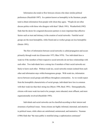38
Information also tends to flow between citizens who share similar political
preferences (Huckfeldt 1987). In a pattern known as homophily in the literature, people
tend to obtain information from people with whom they agree. “People do not often
discuss politics with those who disagree with them” (Beck 1991). Weatherford (1982)
finds that the desire for congenial discussion partners is more important than affective
factors such as trust and intimacy in the creation of social networks. Familial social
groups are the most homophilic, while friend and co-worker groups are less homophilic
(Straits 1991).
The flow of information between social networks is called propagation and occurs
primarily through weak ties (Granovetter 1973, Blau 1974). Two individuals have a
weak tie if the members of their respective social networks do not have relationships with
each other. Two individuals have a strong ties if members of their social networks are
likely to know each other. Without weak ties, social networks remain isolated from each
other and information stays within homogenous groups. With weak ties, information
moves between social groups and diffuses throughout communities. As we would expect
from the homophilic characteristics of social groups, individuals have less in common
with their weak ties than their strong ties (Myers 1994, Beck 1991). Demographically,
citizens with more weak ties tend to be younger, more educated, more affluent, and more
organizationally involved (Huckfeldt 1995).
Individuals and social networks can be classified according to their interest and
awareness of political issues. Some citizens are highly informed, interested, and attentive
to political issues, while others are uninformed, uninterested, and inattentive. Neuman
(1986) finds that “the mass public is stratified along a sophistication continuum”
 