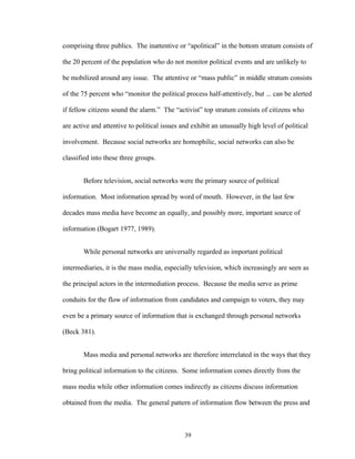 39
comprising three publics. The inattentive or “apolitical” in the bottom stratum consists of
the 20 percent of the population who do not monitor political events and are unlikely to
be mobilized around any issue. The attentive or “mass public” in middle stratum consists
of the 75 percent who “monitor the political process half-attentively, but ... can be alerted
if fellow citizens sound the alarm.” The “activist” top stratum consists of citizens who
are active and attentive to political issues and exhibit an unusually high level of political
involvement. Because social networks are homophilic, social networks can also be
classified into these three groups.
Before television, social networks were the primary source of political
information. Most information spread by word of mouth. However, in the last few
decades mass media have become an equally, and possibly more, important source of
information (Bogart 1977, 1989).
While personal networks are universally regarded as important political
intermediaries, it is the mass media, especially television, which increasingly are seen as
the principal actors in the intermediation process. Because the media serve as prime
conduits for the flow of information from candidates and campaign to voters, they may
even be a primary source of information that is exchanged through personal networks
(Beck 381).
Mass media and personal networks are therefore interrelated in the ways that they
bring political information to the citizens. Some information comes directly from the
mass media while other information comes indirectly as citizens discuss information
obtained from the media. The general pattern of information flow between the press and
 