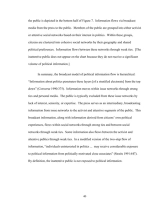 40
the public is depicted in the bottom half of Figure 7. Information flows via broadcast
media from the press to the public. Members of the public are grouped into either activist
or attentive social networks based on their interest in politics. Within these groups,
citizens are clustered into cohesive social networks by their geography and shared
political preferences. Information flows between these networks through weak ties. [The
inattentive public does not appear on the chart because they do not receive a significant
volume of political information.]
In summary, the broadcast model of political information flow is hierarchical.
“Information about politics penetrates these layers [of a stratified electorate] from the top
down” (Converse 1990:375). Information moves within issue networks through strong
ties and personal media. The public is typically excluded from these issue networks by
lack of interest, seniority, or expertise. The press serves as an intermediary, broadcasting
information from issue networks to the activist and attentive segments of the public. This
broadcast information, along with information derived from citizens’ own political
experiences, flows within social networks through strong ties and between social
networks through weak ties. Some information also flows between the activist and
attentive publics through weak ties. In a modified version of the two-step flow of
information, “individuals uninterested in politics ... may receive considerable exposure
to political information from politically motivated close associates” (Straits 1991:447).
By definition, the inattentive public is not exposed to political information.
 