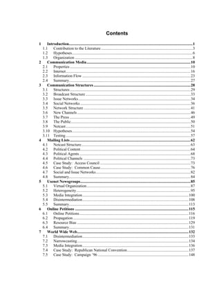 Contents
1 Introduction.......................................................................................................................1
1.1 Contribution to the Literature ........................................................................................3
1.2 Hypotheses....................................................................................................................6
1.3 Organization .................................................................................................................8
2 Communication Media....................................................................................................10
2.1 Properties....................................................................................................................10
2.2 Internet........................................................................................................................16
2.3 Information Flow ........................................................................................................23
2.4 Summary.....................................................................................................................27
3 Communication Structures .............................................................................................28
3.1 Structures....................................................................................................................29
3.2 Broadcast Structure.....................................................................................................33
3.3 Issue Networks............................................................................................................34
3.4 Social Networks ..........................................................................................................36
3.5 Network Structure.......................................................................................................41
3.6 New Channels.............................................................................................................46
3.7 The Press ....................................................................................................................49
3.8 The Public...................................................................................................................50
3.9 Netcast........................................................................................................................51
3.10 Hypotheses..................................................................................................................54
3.11 Testing........................................................................................................................57
4 Mailing Lists....................................................................................................................62
4.1 Netcast Structure.........................................................................................................63
4.2 Political Content..........................................................................................................64
4.3 Political Agents...........................................................................................................68
4.4 Political Channels .......................................................................................................73
4.5 Case Study: Access Council .......................................................................................73
4.6 Case Study: Common Cause.......................................................................................76
4.7 Social and Issue Networks...........................................................................................82
4.8 Summary.....................................................................................................................84
5 Usenet Newsgroups..........................................................................................................85
5.1 Virtual Organization....................................................................................................87
5.2 Heterogeneity..............................................................................................................95
5.3 Media Integration......................................................................................................100
5.4 Disintermediation......................................................................................................108
5.5 Summary...................................................................................................................113
6 Online Petitions .............................................................................................................115
6.1 Online Petitions.........................................................................................................116
6.2 Propagation...............................................................................................................119
6.3 Resource Bias ...........................................................................................................129
6.4 Summary...................................................................................................................131
7 World Wide Web...........................................................................................................132
7.1 Disintermediation......................................................................................................133
7.2 Narrowcasting...........................................................................................................134
7.3 Media Integration......................................................................................................136
7.4 Case Study: Republican National Convention...........................................................137
7.5 Case Study: Campaign ’96 .......................................................................................148
 