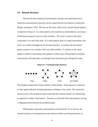 41
3.5 Network Structure
Network theorists studying communication in groups and organizations have
found that communication structures can be categorized into four patterns of interaction
(Rogers and Rogers 1976). The four are the chain, wheel, circle, and all-channel patterns
as depicted in Figure 8. In a chain pattern, most members are intermediaries, receiving or
distributing messages to only two other members. The circle is similar to the chain,
except there is no end to the chain. In a wheel pattern, there is a single intermediary who
serves as a central clearinghouse for all communication. In contrast, the all-channel
pattern connects every member with every other member. A variation on the wheel
pattern is called an interlocking wheel pattern in which some of the peripheral members
communicate with each other, even though most information goes through the center.
Figure 8: Communication Patterns
The broadcast model most closely exhibits a wheel pattern. Some agents are connected
to other agents indirectly through gatekeepers or bridges in the center. The connection
between some of the peripheral nodes means that the broadcast model is an interlocking,
as opposed to a radial, wheel pattern. The press is at the hub of the wheel pattern, serving
a bridging function between the peripheral nodes.
Which pattern represents communication on the Internet? As we will see, the
network structure of communication on the Internet exhibits an all-channel pattern in
 
