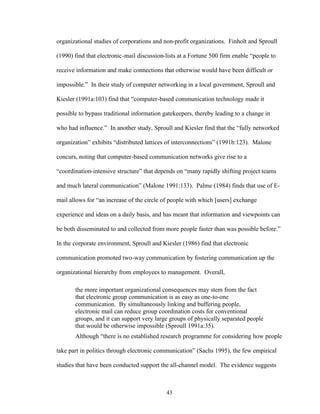 43
organizational studies of corporations and non-profit organizations. Finholt and Sproull
(1990) find that electronic-mail discussion-lists at a Fortune 500 firm enable “people to
receive information and make connections that otherwise would have been difficult or
impossible.” In their study of computer networking in a local government, Sproull and
Kiesler (1991a:103) find that “computer-based communication technology made it
possible to bypass traditional information gatekeepers, thereby leading to a change in
who had influence.” In another study, Sproull and Kiesler find that the “fully networked
organization” exhibits “distributed lattices of interconnections” (1991b:123). Malone
concurs, noting that computer-based communication networks give rise to a
“coordination-intensive structure” that depends on “many rapidly shifting project teams
and much lateral communication” (Malone 1991:133). Palme (1984) finds that use of E-
mail allows for “an increase of the circle of people with which [users] exchange
experience and ideas on a daily basis, and has meant that information and viewpoints can
be both disseminated to and collected from more people faster than was possible before.”
In the corporate environment, Sproull and Kiesler (1986) find that electronic
communication promoted two-way communication by fostering communication up the
organizational hierarchy from employees to management. Overall,
the more important organizational consequences may stem from the fact
that electronic group communication is as easy as one-to-one
communication. By simultaneously linking and buffering people,
electronic mail can reduce group coordination costs for conventional
groups, and it can support very large groups of physically separated people
that would be otherwise impossible (Sproull 1991a:35).
Although “there is no established research programme for considering how people
take part in politics through electronic communication” (Sachs 1995), the few empirical
studies that have been conducted support the all-channel model. The evidence suggests
 