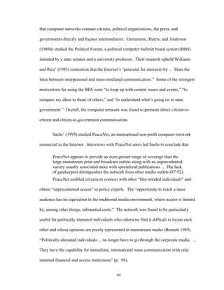 44
that computer networks connect citizens, political organizations, the press, and
governments directly and bypass intermediaries. Garramone, Harris, and Anderson
(1986b) studied the Political Forum, a political computer bulletin board system (BBS)
initiated by a state senator and a university professor. Their research upheld Williams
and Rice’ (1983) contention that the Internet’s “potential for interactivity ... blurs the
lines between interpersonal and mass-mediated communication.” Some of the strongest
motivations for using the BBS were “to keep up with current issues and events,” “to
compare my ideas to those of others,” and “to understand what’s going on in state
government.” Overall, the computer network was found to promote direct citizen-to-
citizen and citizen-to-government communication.
Sachs’ (1995) studied PeaceNet, an international non-profit computer-network
connected to the Internet. Interviews with PeaceNet users led Sachs to conclude that
PeaceNet appears to provide an even greater range of coverage than the
large mainstream print and broadcast outlets along with an unprecedented
variety usually associated more with specialized publications ... The lack
of gatekeepers distinguishes the network from other media outlets (87-92).
PeaceNet enabled citizens to connect with other “like-minded individuals” and
obtain “unprecedented access” to policy experts. The “opportunity to reach a mass
audience has no equivalent in the traditional media environment, where access is limited
by, among other things, substantial costs.” The network was found to be particularly
useful for politically alienated individuals who otherwise find it difficult to locate each
other and whose opinions are poorly represented in mainstream media (Bennett 1989).
“Politically alienated individuals ... no longer have to go through the corporate media. ...
They have the capability for immediate, international mass communication with only
minimal financial and access restrictions” (p. 98).
 