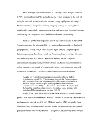 45
Sachs’ findings confirmed the results of Downing’s earlier study of PeaceNet
(1989). Downing found that “the costs of using the system, compared to the costs of
doing the same task by more traditional methods, clearly highlight the advantages.”
Electronic mail was cheaper than printing, stamping, stuffing, and mailing letters;
shipping files electronically was cheaper than overnight express services; and computer
conferencing was cheaper and more flexible than telephone conferencing.
Tiger Li’s (1990) study of political activity by Chinese students in the United
States demonstrated the Internet’s ability to connect and organize citizens distributed
geographically. In July 1989, Chinese students began lobbying Congress to pass
legislation protecting them from reprisals by China for political protesting. Electronic
mail and newsgroups were used to coordinate leadership activities, organize
demonstrations and symposium, report on activities of Chinese consulate officers on
college campuses, and provide a “comprehensive, timely, and economical source of
information about China.” Li concluded that communication on the Internet
played a key role in the communication among the Chinese student
organizations in the U.S. Without such a network, the Chinese students
who are widely dispersed geographically could not have organized as a
whole to engage successfully in the highly coordinated democratic
activities since June 1989). ... They could afford neither the money nor
the time that would have been required for making phone contacts with
more than 100 organizations at one time (128-9).
Studies of the Public Electronic Network (PEN) also support the all-channel
pattern. PEN was established in Santa Monica, California in 1989 as the first interactive,
public computer network in a U.S. city. PEN provided free CMC services for Santa
Monica residents, allowing them to send and receive electronic mail and participate in
public conferences on a variety of topics. Through PEN, citizens were able to retrieve
 