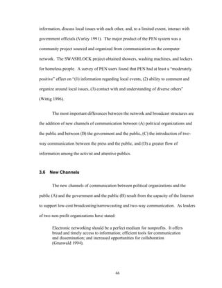 46
information, discuss local issues with each other, and, to a limited extent, interact with
government officials (Varley 1991). The major product of the PEN system was a
community project sourced and organized from communication on the computer
network. The SWASHLOCK project obtained showers, washing machines, and lockers
for homeless people. A survey of PEN users found that PEN had at least a “moderately
positive” effect on “(1) information regarding local events, (2) ability to comment and
organize around local issues, (3) contact with and understanding of diverse others”
(Wittig 1996).
The most important differences between the network and broadcast structures are
the addition of new channels of communication between (A) political organizations and
the public and between (B) the government and the public, (C) the introduction of two-
way communication between the press and the public, and (D) a greater flow of
information among the activist and attentive publics.
3.6 New Channels
The new channels of communication between political organizations and the
public (A) and the government and the public (B) result from the capacity of the Internet
to support low-cost broadcasting/narrowcasting and two-way communication. As leaders
of two non-profit organizations have stated:
Electronic networking should be a perfect medium for nonprofits. It offers
broad and timely access to information; efficient tools for communication
and dissemination; and increased opportunities for collaboration
(Grunwald 1994).
 