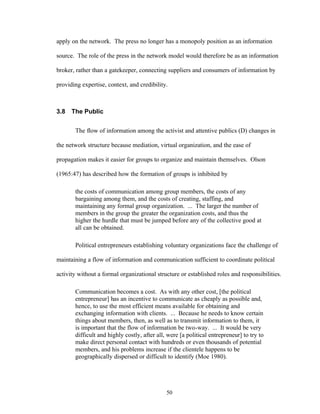 50
apply on the network. The press no longer has a monopoly position as an information
source. The role of the press in the network model would therefore be as an information
broker, rather than a gatekeeper, connecting suppliers and consumers of information by
providing expertise, context, and credibility.
3.8 The Public
The flow of information among the activist and attentive publics (D) changes in
the network structure because mediation, virtual organization, and the ease of
propagation makes it easier for groups to organize and maintain themselves. Olson
(1965:47) has described how the formation of groups is inhibited by
the costs of communication among group members, the costs of any
bargaining among them, and the costs of creating, staffing, and
maintaining any formal group organization. ... The larger the number of
members in the group the greater the organization costs, and thus the
higher the hurdle that must be jumped before any of the collective good at
all can be obtained.
Political entrepreneurs establishing voluntary organizations face the challenge of
maintaining a flow of information and communication sufficient to coordinate political
activity without a formal organizational structure or established roles and responsibilities.
Communication becomes a cost. As with any other cost, [the political
entrepreneur] has an incentive to communicate as cheaply as possible and,
hence, to use the most efficient means available for obtaining and
exchanging information with clients. ... Because he needs to know certain
things about members, then, as well as to transmit information to them, it
is important that the flow of information be two-way. ... It would be very
difficult and highly costly, after all, were [a political entrepreneur] to try to
make direct personal contact with hundreds or even thousands of potential
members, and his problems increase if the clientele happens to be
geographically dispersed or difficult to identify (Moe 1980).
 