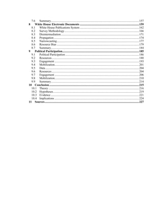 7.6 Summary...................................................................................................................157
8 White House Electronic Documents .............................................................................159
8.1 White House Publications System .............................................................................162
8.2 Survey Methodology.................................................................................................166
8.3 Disintermediation......................................................................................................171
8.4 Propagation...............................................................................................................174
8.5 Narrowcasting...........................................................................................................177
8.6 Resource Bias ...........................................................................................................179
8.7 Summary...................................................................................................................184
9 Political Participation....................................................................................................185
9.1 Political Participation ................................................................................................186
9.2 Resources..................................................................................................................188
9.3 Engagement ..............................................................................................................193
9.4 Mobilization..............................................................................................................201
9.5 Data..........................................................................................................................204
9.6 Resources..................................................................................................................204
9.7 Engagement ..............................................................................................................206
9.8 Mobilization..............................................................................................................210
9.9 Summary...................................................................................................................214
10 Conclusion.....................................................................................................................215
10.1 Theory ......................................................................................................................216
10.2 Hypotheses................................................................................................................219
10.3 Evidence ...................................................................................................................221
10.4 Implications ..............................................................................................................224
11 Sources...........................................................................................................................227
 