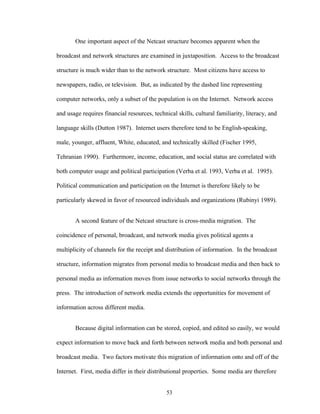 53
One important aspect of the Netcast structure becomes apparent when the
broadcast and network structures are examined in juxtaposition. Access to the broadcast
structure is much wider than to the network structure. Most citizens have access to
newspapers, radio, or television. But, as indicated by the dashed line representing
computer networks, only a subset of the population is on the Internet. Network access
and usage requires financial resources, technical skills, cultural familiarity, literacy, and
language skills (Dutton 1987). Internet users therefore tend to be English-speaking,
male, younger, affluent, White, educated, and technically skilled (Fischer 1995,
Tehranian 1990). Furthermore, income, education, and social status are correlated with
both computer usage and political participation (Verba et al. 1993, Verba et al. 1995).
Political communication and participation on the Internet is therefore likely to be
particularly skewed in favor of resourced individuals and organizations (Rubinyi 1989).
A second feature of the Netcast structure is cross-media migration. The
coincidence of personal, broadcast, and network media gives political agents a
multiplicity of channels for the receipt and distribution of information. In the broadcast
structure, information migrates from personal media to broadcast media and then back to
personal media as information moves from issue networks to social networks through the
press. The introduction of network media extends the opportunities for movement of
information across different media.
Because digital information can be stored, copied, and edited so easily, we would
expect information to move back and forth between network media and both personal and
broadcast media. Two factors motivate this migration of information onto and off of the
Internet. First, media differ in their distributional properties. Some media are therefore
 