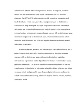 55
communication between individuals regardless of distance. Newsgroups, electronic
mailing lists, and bulletin boards allow groups to coordinate activities and share
resources. World Wide Web and gopher sites provide customized, inexpensive, and
timely distribution of text, audio, and video. Each political agent on the Internet is
connected with every other agent; each agent is a potential supplier and consumer of
information; and the transfer of information is relatively unrestricted by geographic or
temporal barriers. In this network structure, Internet users are able to distribute and target
information inexpensively to other network users, obtain information specific to their
interests at their convenience, and locate and organize other users with shared interests
independent of geography.
Combining personal, broadcast, and network media yields a Netcast model that is
denser, less centralized, and carries more information than the preceding broadcast
structure. Able to distribute and retrieve information directly from each other,
individuals and organizations are less dependent upon the press as an immediate source
of political information. The ability to transmit information independently of time and
space broadens the distribution of information and enables citizens to become less reliant
on sources in their local geographic areas. Because digital information can be stored,
copied, edited, and transferred easily, information migrates between personal, broadcast,
and network media.
 