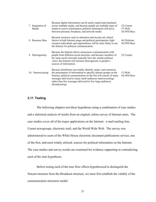 57
7. Integration of
Media
Because digital information can be easily copied and translated
across multiple media, and because people use multiple types of
media to receive information, political information will move
between personal, broadcast, and network media.
(5) Usenet
(7) Web
(8) WH Docs
8. Resource Bias
Because resources such as education and income are critical
factors in both Internet usage and political participation, high-
resource individuals and organizations will be more likely to use
the Internet for political communication.
(6) Petitions
(8) WH Docs
9. Heterogeneity
Because the Internet allows anonymous communication with
people from different social networks, and because members of
the same social networks typically have the similar political
views, the Internet will increase heterogeneity in people’s
sources of information.
(5) Usenet
10. Narrowcasting
Because distributors can readily identify, target, and customize
the presentation of information to specific interest groups on the
Internet, political communication on the Net will consist of many
messages delivered to many small audiences (narrowcasting)
rather than few messages delivered to few large audiences
(broadcasting).
(7) Web
(8) WH Docs
3.11 Testing
The following chapters test these hypotheses using a combination of case studies
and a statistical analysis of results from an original, online survey of Internet users. The
case studies cover all of the major applications on the Internet: e-mail mailing lists,
Usenet newsgroups, electronic mail, and the World Wide Web. The survey was
administered to users of the White House electronic document publications service, one
of the first, and most widely utilized, sources for political information on the Internet.
The case studies and survey results are examined for evidence supporting or contradicting
each of the nine hypotheses.
Before testing each of the nine flow effects hypothesized to distinguish the
Netcast structure from the Broadcast structure, we must first establish the validity of the
communication structures model.
 
