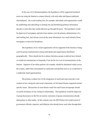 58
In the case of (1) disintermediation, the hypothesis will be supported if political
actors are using the Internet to connect directly with each other and bypass traditional
intermediaries. On e-mail mailing lists, for example, individuals and organizations would
be establishing and subscribing to mailing lists and distributing political information
directly to each other that would otherwise go through the press. The hypothesis would
be disproven if newspapers and television stations were the primary administrators of e-
mail mailing lists, and citizens received the same information via e-mail instead of from
newspapers or television broadcasts.
The hypothesis of (2) virtual organization will be supported if the Internet is being
used for group communication among individuals and organizations distributed
geographically. There should also be evidence that these groups would not have formed
or would not communicate as frequently if not for the low cost of communication on the
Internet. Signators of an online petition, for example, should be distributed widely across
the country, rather than concentrated in a particular metropolitan area as we would find in
a traditional, hand-signed petition.
The primary evidence for (3) the integration of social and issue networks is the
creation of new strong ties and social connections on Net-based forums organized around
specific issues. Discussions on issue-based e-mail lists and Usenet newsgroups should
reveal the formation of new strong-tie relationships. The hypothesis would be disproven
if group discussions on the Net are merely extensions of group communication already
taking place in other media. In this contrary case, the MN-Politics list would consist of
government officials, reporters, and lobbyists who already know each other through their
 