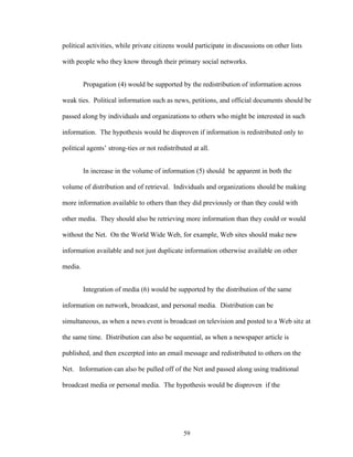 59
political activities, while private citizens would participate in discussions on other lists
with people who they know through their primary social networks.
Propagation (4) would be supported by the redistribution of information across
weak ties. Political information such as news, petitions, and official documents should be
passed along by individuals and organizations to others who might be interested in such
information. The hypothesis would be disproven if information is redistributed only to
political agents’ strong-ties or not redistributed at all.
In increase in the volume of information (5) should be apparent in both the
volume of distribution and of retrieval. Individuals and organizations should be making
more information available to others than they did previously or than they could with
other media. They should also be retrieving more information than they could or would
without the Net. On the World Wide Web, for example, Web sites should make new
information available and not just duplicate information otherwise available on other
media.
Integration of media (6) would be supported by the distribution of the same
information on network, broadcast, and personal media. Distribution can be
simultaneous, as when a news event is broadcast on television and posted to a Web site at
the same time. Distribution can also be sequential, as when a newspaper article is
published, and then excerpted into an email message and redistributed to others on the
Net. Information can also be pulled off of the Net and passed along using traditional
broadcast media or personal media. The hypothesis would be disproven if the
 
