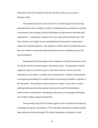 60
information on the Net originated on the Net and did not show up in personal or
broadcast media.
The hypothesized resource bias on the Net (7) towards higher income and more
educated political actors should be revealed in a disproportionate participation in political
communication and exchange of political information by high-resource individuals and
organizations. A representative sample of Net users, particularly politically active Net
users, should reveal a higher income and educational attainment than a representative
sample of the general population. The hypothesis would be disproved if politically active
Net users exhibit no statistically significant difference from a comparable group in the
general population.
Heterogeneity (8) should appear in the composition of political discussions on the
Net and the diversity of political agents’ information sources. The hypothesis would be
supported if agents use the Net to receive information from new sources and if this
information is more likely to contradict their existing beliefs. Evidence of heterogeneity
in newsgroups and mailing lists would be found in the presence of multiple viewpoints in
the discussions. The hypothesis would be disproven if agents’ use the Net to continue
gathering information from their primary social networks and if that information
reinforces their existing beliefs. Homogeneous discussions on newsgroups and mailing
lists would be evidence against the hypothesis.
Narrowcasting on the Net (9) would be apparent in the customization and delivery
of messages for specific constituencies. We would expect distributors to identify specific
target audiences (taking advantage of the virtual organizations in hypothesis 2) and
 