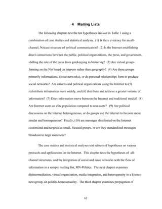 62
4 Mailing Lists
The following chapters test the ten hypotheses laid out in Table 1 using a
combination of case studies and statistical analysis. (1) Is there evidence for an all-
channel, Netcast structure of political communication? (2) Is the Internet establishing
direct connections between the public, political organizations, the press, and government,
shifting the role of the press from gatekeeping to brokering? (3) Are virtual groups
forming on the Net based on interests rather than geography? (4) Are these groups
primarily informational (issue networks), or do personal relationships form to produce
social networks? Are citizens and political organizations using the Internet to (5)
redistribute information more widely, and (6) distribute and retrieve a greater volume of
information? (7) Does information move between the Internet and traditional media? (8)
Are Internet users an elite population compared to non-users? (9) Are political
discussions on the Internet heterogeneous, or do groups use the Internet to become more
insular and homogeneous? Finally, (10) are messages distributed on the Internet
customized and targeted at small, focused groups, or are they standardized messages
broadcast to large audiences?
The case studies and statistical analyses test subsets of hypotheses on various
protocols and applications on the Internet. This chapter tests the hypotheses of all-
channel structures, and the integration of social and issue networks with the flow of
information in a sample mailing list, MN-Politics. The next chapter examines
disintermediation, virtual organization, media integration, and heterogeneity in a Usenet
newsgroup, alt.politics.homosexuality. The third chapter examines propagation of
 