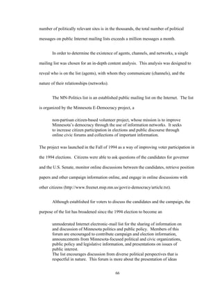 66
number of politically relevant sites is in the thousands, the total number of political
messages on public Internet mailing lists exceeds a million messages a month.
In order to determine the existence of agents, channels, and networks, a single
mailing list was chosen for an in-depth content analysis. This analysis was designed to
reveal who is on the list (agents), with whom they communicate (channels), and the
nature of their relationships (networks).
The MN-Politics list is an established public mailing list on the Internet. The list
is organized by the Minnesota E-Democracy project, a
non-partisan citizen-based volunteer project, whose mission is to improve
Minnesota’s democracy through the use of information networks. It seeks
to increase citizen participation in elections and public discourse through
online civic forums and collections of important information.
The project was launched in the Fall of 1994 as a way of improving voter participation in
the 1994 elections. Citizens were able to ask questions of the candidates for governor
and the U.S. Senate, monitor online discussions between the candidates, retrieve position
papers and other campaign information online, and engage in online discussions with
other citizens (http://www.freenet.msp.mn.us/govt/e-democracy/article.txt).
Although established for voters to discuss the candidates and the campaign, the
purpose of the list has broadened since the 1994 election to become an
unmoderated Internet electronic-mail list for the sharing of information on
and discussion of Minnesota politics and public policy. Members of this
forum are encouraged to contribute campaign and election information,
announcements from Minnesota-focused political and civic organizations,
public policy and legislative information, and presentations on issues of
public interest.
The list encourages discussion from diverse political perspectives that is
respectful in nature. This forum is more about the presentation of ideas
 