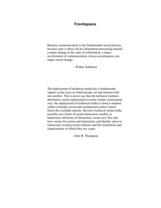 Frontispiece
Because communication is the fundamental social process,
because man is above all an information-processing animal,
a major change in the state of information, a major
involvement of communication, always accompanies any
major social change.
- Wilbur Schramm
The deployment of technical media has a fundamental
impact on the ways in which people act and interact with
one another. This is not to say that the technical medium
determines social organization in some simple, monocausal
way; the deployment of technical media is always situated
within a broader social and institutional context which
limits the available options. But new technical media make
possible new forms of social interaction, modify or
undermine old forms of interaction, create new foci and
new venues for action and interaction, and thereby serve to
restructure existing social relations and the institutions and
organizations of which they are a part.
- John B. Thompson
 