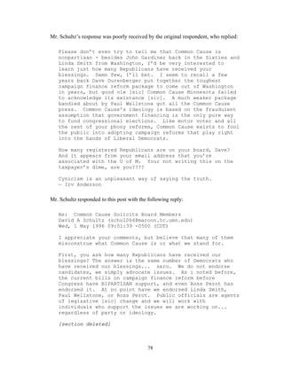 78
Mr. Schultz’s response was poorly received by the original respondent, who replied:
Please don’t even try to tell me that Common Cause is
nonpartisan - besides John Gardiner back in the Sixties and
Linda Smith from Washington, I’d be very interested to
learn just how many Republicans have received your
blessings. Damn few, I’ll bet. I seem to recall a few
years back Dave Durenberger put together the toughest
campaign finance reform package to come out of Washington
in years, but good ole [sic] Common Cause Minnesota failed
to acknowledge its existance [sic]. A much weaker package
bandied about by Paul Wellstone got all the Common Cause
press. Common Cause’s ideology is based on the fraudulent
assumption that government financing is the only pure way
to fund congressional elections. Like motor voter and all
the rest of your phony reforms, Common Cause exists to fool
the public into adopting campaign reforms that play right
into the hands of Liberal Democrats.
How many registered Republicans are on your board, Dave?
And it appears from your email address that you’re
associated with the U of M. Your not writing this on the
taxpayer’s dime, are you????
Cynicism is an unpleasant way of saying the truth.
— Irv Anderson
Mr. Schultz responded to this post with the following reply:
Re: Common Cause Solicits Board Members
David A Schultz (schul064@maroon.tc.umn.edu)
Wed, 1 May 1996 09:51:39 -0500 (CDT)
I appreciate your comments, but believe that many of them
misconstrue what Common Cause is or what we stand for.
First, you ask how many Republicans have received our
blessings? The answer is the same number of Democrats who
have received our blessings... zero. We do not endorse
candidates, we simply advocate issues. As i noted before,
the current bills on campaign finance reform before
Congress have BIPARTISAN support, and even Ross Perot has
endorsed it. At no point have we endorsed Linda Smith,
Paul Wellstone, or Ross Perot. Public officials are agents
of legisative [sic] change and we will work with
individuals who support the issues we are working on...
regardless of party or ideology.
[section deleted]
 