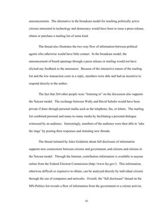 81
announcements. The alternative in the broadcast model for reaching politically active
citizens interested in technology and democracy would have been to issue a press release,
obtain or purchase a mailing list of some kind.
The thread also illustrates the two-way flow of information between political
agents who otherwise would have little contact. In the broadcast model, the
announcement of board openings through a press release or mailing would not have
elicited any feedback to the announcer. Because of the interactive nature of the mailing
list and the low transaction costs in a reply, members were able and had an incentive to
respond directly to the author.
The fact that 264 other people were “listening in” on the discussion also supports
the Netcast model. The exchange between Wally and David Schultz would have been
private if done through personal media such as the telephone, fax, or letters. The mailing
list combined personal and many-to-many media by facilitating a personal dialogue
witnessed by an audience. Interestingly, members of the audience were then able to ‘take
the stage’ by posting their responses and initiating new threads.
The thread initiated by Jules Goldstein about full disclosure of information
supports new connections between citizens and government, and citizens and citizens in
the Netcast model. Through the Internet, contribution information is available to anyone
online from the Federal Election Commission (http://www.fec.gov/). This information,
otherwise difficult or expensive to obtain, can be analyzed directly by individual citizens
through the use of computers and networks. Overall, the “full disclosure” thread on the
MN-Politics list reveals a flow of information from the government to a citizen activist,
 