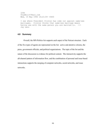 84
joke
ChumBill57@aol.com
Wed, 15 May 1996 14:21:09 -0400
I see where President Clinton has come out against same-sex
marriages. Clinton thinks that same-sex marriage means
having sex with the same person you are married to. ---
Jay Leno
4.8 Summary
Overall, the MN-Politics list supports each aspect of the Netcast structure. Each
of the five types of agents are represented on the list: active and attentive citizens, the
press, government officials, and political organizations. The topic of the list and the
nature of the discussion is evidence for political content. The interactivity supports the
all-channel pattern of information flow, and the combination of personal and issue-based
interactions supports the merging of computer networks, social networks, and issue
networks.
 