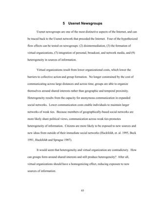 85
5 Usenet Newsgroups
Usenet newsgroups are one of the most distinctive aspects of the Internet, and can
be traced back to the Usenet network that preceded the Internet. Four of the hypothesized
flow effects can be tested on newsgroups: (2) disintermediation, (3) the formation of
virtual organizations, (7) integration of personal, broadcast, and network media, and (9)
heterogeneity in sources of information.
Virtual organizations result from lower organizational costs, which lower the
barriers to collective action and group formation. No longer constrained by the cost of
communicating across large distances and across time, groups are able to organize
themselves around shared interests rather than geographic and temporal proximity.
Heterogeneity results from the capacity for anonymous communication in expanded
social networks. Lower communication costs enable individuals to maintain larger
networks of weak ties. Because members of geographically-based social networks are
more likely share political views, communication across weak ties promotes
heterogeneity of information. Citizens are more likely to be exposed to new sources and
new ideas from outside of their immediate social networks (Huckfeldt, et. al. 1995, Beck
1991, Huckfeldt and Sprague 1987).
It would seem that heterogeneity and virtual organization are contradictory. How
can groups form around shared interests and still produce heterogeneity? After all,
virtual organizations should have a homogenizing effect, reducing exposure to new
sources of information.
 