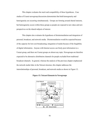 86
This chapter evaluates the merit and compatibility of these hypotheses. Case
studies of Usenet newsgroup discussions demonstrate that both homogeneity and
heterogeneity are occurring simultaneously. Groups are forming around shared interests,
but heterogeneity occurs within those groups as people are exposed to new ideas and new
perspectives on the shared subjects of interest.
This chapter also evaluates the hypotheses of disintermediation and integration of
personal, broadcast, and network media. Disintermediation would be expected because
of the capacity for low-cost broadcasting; integration of media because of the fungibility
of digital information. Anyone with Internet access can freely post information to a
Usenet group, and there are Usenet groups on almost any topic. Newsgroups are therefore
expected to be alternative distribution channels for people excluded from traditional
broadcast channels. In general, whereas the analysis of the previous chapter emphasized
the network media links in the Netcast structure, this chapter addresses the
interrelationships of personal, broadcast, and network media as shown in Figure 13.
Figure 13: Netcast Elements in Newsgroups
 