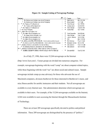 88
Figure 14: Sample Listing of Newsgroup Postings
As of July 27, 1996, there were 15,264 newsgroups on the Internet
(http://www.liszt.com/). Usenet groups are divided into numerous categories. For
example, newsgroups beginning with the word “comp” are about computer-related topics,
while those beginning with the word “soc” are about social and cultural issues. Sample
newsgroups include comp.sys.mac.advocacy for those who advocate the use of
Macintosh computers, alt.music.beethoven for those interested in Beethoven’s music, and
misc.fitness.aerobic for aerobic instructors and their students. Not all newsgroups are
available to every Internet user. Site administrators determine which newsgroups are
available to their users. For example, of the 15,264 newsgroups available on the Internet,
4,364 were available to users accessing the Internet through the Massachusetts Institute
of Technology.
There are at least 209 newsgroups specifically devoted to politics and political
information. These 209 newsgroups are distinguished by the presence of “politics.”
 