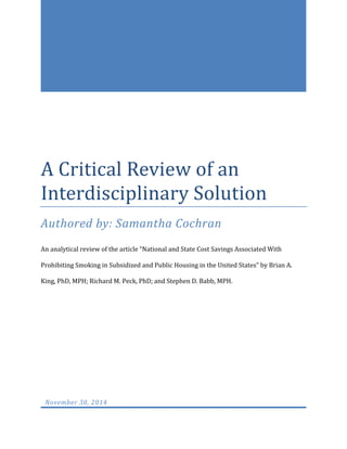 A Critical Review of an
Interdisciplinary Solution
Authored by: Samantha Cochran
An analytical review of the article “National and State Cost Savings Associated With
Prohibiting Smoking in Subsidized and Public Housing in the United States” by Brian A.
King, PhD, MPH; Richard M. Peck, PhD; and Stephen D. Babb, MPH.
November 30, 2014
 