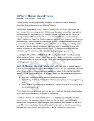 OCP Server Memory Channel Testing
Overview – Draft Version 0.1 May 4 2015
Contributed by: David Woolf UNH-OL david@iol.unh.edu and Barbara Aichinger
FuturePlus Systems Barb.Aichinger@FuturePlus.com
Executive Summary: Cloud Computing is pervasive in our society today and at the
heart of every cloud computing server is DDR Memory. Some data centers have reported that
DDR Memory errors are the #2 failure in their data centers. Error detection and correction
techniques fall short if there are more than 1 -2 bit errors in a 64-72 bit line of information.
Industry studies have shown that DDR Memory errors are much more pervasive in the field than
the vendors data sheets would lead you to believe. Adding a cost effective and relatively quick
post validation check of the DDR Memory channel for OCP Servers would add credibility to the
OCP brand. In addition it would help identify the elusive cause of post manufacturing field
memory errors seen in data centers across the globe. This effort would be a value to OCP
manufacturers, OCP customers and the Cloud Computing industry in general.
A second goal of this effort would be to further the investigation into the recently publicized
failure mechanism of DDR3 memory called ‘Row Hammer’. Google has identified this not only
as a reliability issue but as a security risk that can be exploited in order to gain complete control
over a targeted Server.
Goal #1: Memory Channel Validation Audit: Add value to the OCP brand of
Servers by specifying a robust memory channel test procedure. This test procedure is not meant
to be a design validation. It is meant to be an audit that a robust electrical and protocol DDR
Memory Channel validation was done. As an added benefit this procedure can also be used to:
 Spot check motherboards from manufacturing to ensure quality.
 Isolate failing memory channels in the field on servers displaying above average memory
errors
 Check for BIOS bugs that program the Memory Controller incorrectly thus causing JEDEC
specification violations
Procedure: This testing will be broken into two parts. The first is the electrical audit and the
second is the protocol and timing JEDEC specification testing.
Electrical Audit: This testing is not meant to be an electrical signal integrity validation.
Rather it ensures that a validation has been done and that the signals at the DDR DIMM
connector are acceptable with regards to signal swing, alignment, data valid eye size and that
none of the strobe signals, data signals, address, command or control signals look appreciably
degraded with respect to their form or function. It will be a qualitative measurement.
 