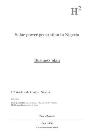 H2
Page 1 of 36
© H2 Worldwide Limited, Nigeria
Solar power generation in Nigeria
Business plan
H2 Worldwide Limited, Nigeria
DIRECTORS
PROF DAVID MBA BEng PhD CEng FIMechE FBINDT FISEAM;
MR UZOMA NWAKUCHE LL.B MBA
Table of Contents
 