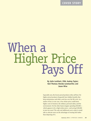 January 2011 I STRATEGIC FIN ANC E 29
COVER STORY
When a
Higher Price
Pays Off
By Julie Lockhart, CMA; Audrey Taylor;
Karl Thomas; Brenda Levetsovitis; and
Jason Wise
Especially now, the lowest-priced products often sell best. Yet
higher-priced products frequently have hidden benefits that
keep maintenance and other costs low over the life cycle. As a
matter of fact, in one case, a low sticker price could mean
higher costs to business, the military, personal safety, and the
environment. On the other hand, imagine spending $50,000—
which appears to be a high sticker price—and saving $180,000
in just two years! The only real additional cost is what it would
take to educate users on the advantages of reusing fuel rather
than disposing of it.
 