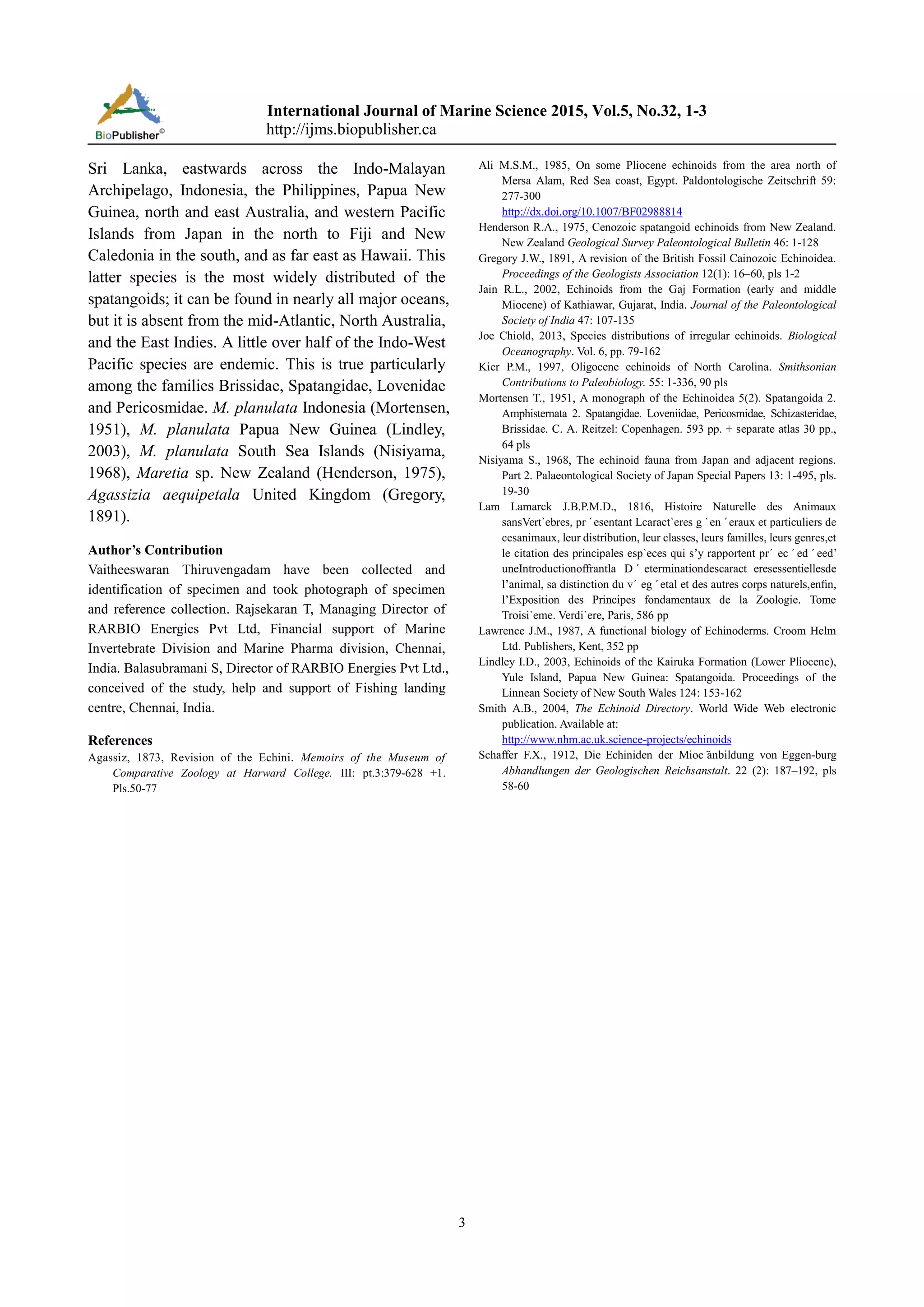 International Journal of Marine Science 2015, Vol.5, No.32, 1-3
http://ijms.biopublisher.ca
3
Sri Lanka, eastwards across the Indo-Malayan
Archipelago, Indonesia, the Philippines, Papua New
Guinea, north and east Australia, and western Pacific
Islands from Japan in the north to Fiji and New
Caledonia in the south, and as far east as Hawaii. This
latter species is the most widely distributed of the
spatangoids; it can be found in nearly all major oceans,
but it is absent from the mid-Atlantic, North Australia,
and the East Indies. A little over half of the Indo-West
Pacific species are endemic. This is true particularly
among the families Brissidae, Spatangidae, Lovenidae
and Pericosmidae. M. planulata Indonesia (Mortensen,
1951), M. planulata Papua New Guinea (Lindley,
2003), M. planulata South Sea Islands (Nisiyama,
1968), Maretia sp. New Zealand (Henderson, 1975),
Agassizia aequipetala United Kingdom (Gregory,
1891).
Author’s Contribution
Vaitheeswaran Thiruvengadam have been collected and
identification of specimen and took photograph of specimen
and reference collection. Rajsekaran T, Managing Director of
RARBIO Energies Pvt Ltd, Financial support of Marine
Invertebrate Division and Marine Pharma division, Chennai,
India. Balasubramani S, Director of RARBIO Energies Pvt Ltd.,
conceived of the study, help and support of Fishing landing
centre, Chennai, India.
References
Agassiz, 1873, Revision of the Echini. Memoirs of the Museum of
Comparative Zoology at Harward College. III: pt.3:379-628 +1.
Pls.50-77
Ali M.S.M., 1985, On some Pliocene echinoids from the area north of
Mersa Alam, Red Sea coast, Egypt. Paldontologische Zeitschrift 59:
277-300
http://dx.doi.org/10.1007/BF02988814
Henderson R.A., 1975, Cenozoic spatangoid echinoids from New Zealand.
New Zealand Geological Survey Paleontological Bulletin 46: 1-128
Gregory J.W., 1891, A revision of the British Fossil Cainozoic Echinoidea.
Proceedings of the Geologists Association 12(1): 16–60, pls 1-2
Jain R.L., 2002, Echinoids from the Gaj Formation (early and middle
Miocene) of Kathiawar, Gujarat, India. Journal of the Paleontological
Society of India 47: 107-135
Joe Chiold, 2013, Species distributions of irregular echinoids. Biological
Oceanography. Vol. 6, pp. 79-162
Kier P.M., 1997, Oligocene echinoids of North Carolina. Smithsonian
Contributions to Paleobiology. 55: 1-336, 90 pls
Mortensen T., 1951, A monograph of the Echinoidea 5(2). Spatangoida 2.
Amphisternata 2. Spatangidae. Loveniidae, Pericosmidae, Schizasteridae,
Brissidae. C. A. Reitzel: Copenhagen. 593 pp. + separate atlas 30 pp.,
64 pls
Nisiyama S., 1968, The echinoid fauna from Japan and adjacent regions.
Part 2. Palaeontological Society of Japan Special Papers 13: 1-495, pls.
19-30
Lam Lamarck J.B.P.M.D., 1816, Histoire Naturelle des Animaux
sansVert`ebres, pr´esentant Lcaract`eres g´en´eraux et particuliers de
cesanimaux, leur distribution, leur classes, leurs familles, leurs genres,et
le citation des principales esp`eces qui s’y rapportent pr´ ec´ed´eed’
uneIntroductionoffrantla D´ eterminationdescaract eresessentiellesde
l’animal, sa distinction du v´ eg´etal et des autres corps naturels,enﬁn,
l’Exposition des Principes fondamentaux de la Zoologie. Tome
Troisi`eme. Verdi`ere, Paris, 586 pp
Lawrence J.M., 1987, A functional biology of Echinoderms. Croom Helm
Ltd. Publishers, Kent, 352 pp
Lindley I.D., 2003, Echinoids of the Kairuka Formation (Lower Pliocene),
Yule Island, Papua New Guinea: Spatangoida. Proceedings of the
Linnean Society of New South Wales 124: 153-162
Smith A.B., 2004, The Echinoid Directory. World Wide Web electronic
publication. Available at:
http://www.nhm.ac.uk.science-projects/echinoids
Schaffer F.X., 1912, Die Echiniden der Mioc¨anbildung von Eggen-burg
Abhandlungen der Geologischen Reichsanstalt. 22 (2): 187–192, pls
58-60
 
