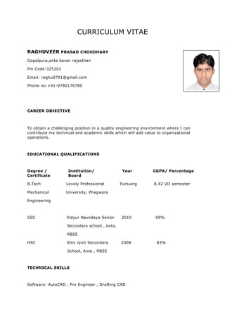 CURRICULUM VITAE
RAGHUVEER PRASAD CHOUDHARY
Gopalpura,anta baran rajasthan
Pin Code:325202
Email: raghu0791@gmail.com
Phone no:+91-9780176780
CAREER OBJECTIVE
To obtain a challenging position in a quality engineering environment where I can
contribute my technical and academic skills which will add value to organizational
operations.
EDUCATIONAL QUALIFICATIONS
Degree / Institution/ Year CGPA/ Percentage
Certificate Board
B.Tech Lovely Professional Pursuing 8.42 VII semester
Mechanical University, Phagwara
Engineering
SSC Vidyur Navodaya Senior 2010 69%
Secondary school , kota,
RBSE
HSC Shiv Jyoti Secondary 2008 83%
School, Anta , RBSE
TECHNICAL SKILLS
Software: AutoCAD , Pro Engineer , Drafting CAD
 