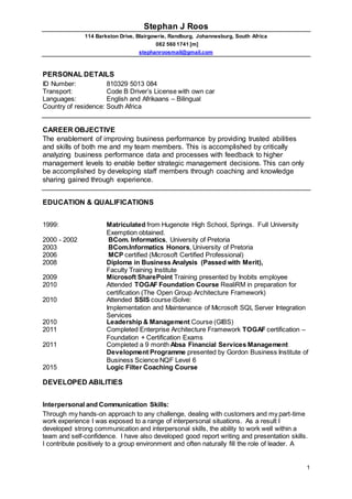 Stephan J Roos
114 Barkston Drive, Blairgowrie, Randburg, Johannesburg, South Africa
082 560 1741 [m]
stephanroosmail@gmail.com
1
PERSONAL DETAILS
ID Number: 810329 5013 084
Transport: Code B Driver’s License with own car
Languages: English and Afrikaans – Bilingual
Country of residence: South Africa
CAREER OBJECTIVE
The enablement of improving business performance by providing trusted abilities
and skills of both me and my team members. This is accomplished by critically
analyzing business performance data and processes with feedback to higher
management levels to enable better strategic management decisions. This can only
be accomplished by developing staff members through coaching and knowledge
sharing gained through experience.
EDUCATION & QUALIFICATIONS
1999: Matriculated from Hugenote High School, Springs. Full University
Exemption obtained.
2000 - 2002 BCom. Informatics, University of Pretoria
2003 BCom.Informatics Honors, University of Pretoria
2006 MCP certified (Microsoft Certified Professional)
2008 Diploma in Business Analysis (Passed with Merit),
Faculty Training Institute
2009 Microsoft SharePoint Training presented by Inobits employee
2010 Attended TOGAF Foundation Course RealiRM in preparation for
certification (The Open Group Architecture Framework)
2010 Attended SSIS course iSolve:
Implementation and Maintenance of Microsoft SQL Server Integration
Services
2010 Leadership & Management Course (GIBS)
2011 Completed Enterprise Architecture Framework TOGAF certification –
Foundation + Certification Exams
2011 Completed a 9 month Absa Financial Services Management
Development Programme presented by Gordon Business Institute of
Business Science NQF Level 6
2015 Logic Filter Coaching Course
DEVELOPED ABILITIES
Interpersonal and Communication Skills:
Through my hands-on approach to any challenge, dealing with customers and my part-time
work experience I was exposed to a range of interpersonal situations. As a result I
developed strong communication and interpersonal skills, the ability to work well within a
team and self-confidence. I have also developed good report writing and presentation skills.
I contribute positively to a group environment and often naturally fill the role of leader. A
 