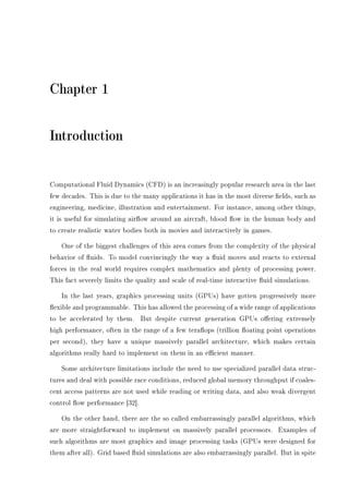 Chapter 1
Introduction
Computational Fluid Dynamics (CFD) is an increasingly popular research area in the last
few decades. This is due to the many applications it has in the most diverse elds, such as
engineering, medicine, illustration and entertainment. For instance, among other things,
it is useful for simulating airow around an aircraft, blood ow in the human body and
to create realistic water bodies both in movies and interactively in games.
One of the biggest challenges of this area comes from the complexity of the physical
behavior of uids. To model convincingly the way a uid moves and reacts to external
forces in the real world requires complex mathematics and plenty of processing power.
This fact severely limits the quality and scale of real-time interactive uid simulations.
In the last years, graphics processing units (GPUs) have gotten progressively more
exible and programmable. This has allowed the processing of a wide range of applications
to be accelerated by them. But despite current generation GPUs oering extremely
high performance, often in the range of a few teraops (trillion oating point operations
per second), they have a unique massively parallel architecture, which makes certain
algorithms really hard to implement on them in an ecient manner.
Some architecture limitations include the need to use specialized parallel data struc-
tures and deal with possible race conditions, reduced global memory throughput if coales-
cent access patterns are not used while reading or writing data, and also weak divergent
control ow performance [32].
On the other hand, there are the so called embarrassingly parallel algorithms, which
are more straightforward to implement on massively parallel processors. Examples of
such algorithms are most graphics and image processing tasks (GPUs were designed for
them after all). Grid based uid simulations are also embarrassingly parallel. But in spite
 