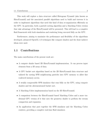 1.1 Contributions 3
This work will explore a data structure called Histogram Pyramid (also known as
HistoPyramid) and the associated parallel algorithms used to build and traverse it in
order to implement algorithms that need this kind of data re-organization eciently on
the GPU. In particular, both a particle sorting algorithm and a Marching Cubes version
that take advantage of the HistoPyramid will be presented. This will lead to a complete
uid framework with both simulation and rendering being executed fully on the GPU.
Furthermore, aiming to maximize the performance and exibility of the algorithms
developed, advanced OpenGL 4.3 techniques like compute shaders and the draw indirect
idiom were used.
1.1 Contributions
The main contributions of the present work are:
ˆ A compute shader based 3D HistoPyramid implementation. It can process input
elements from a 3D array of data.
ˆ A GPU bucket sort algorithm based on the 3D HistoPyramid data structure and
tailored for sorting SPH neighbouring particles into GPU memory to allow fast
coalesced memory access.
ˆ A weakly compressible SPH simulator that runs fully on the GPU, using compute
shaders and the aforementioned bucket sort.
ˆ A Marching Cubes implementation based on the 3D HistoPyramid.
ˆ A comparison between the HistoPyramid based Marching Cubes and a more tra-
ditional GPU version of it that uses the geometry shader to perform the stream
compaction and expansion.
ˆ An application that puts together the SPH simulator and the Marching Cubes
renderer, providing a complete real-time uid simulator.
 