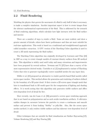 2.2 Fluid Rendering 7
2.2 Fluid Rendering
Modeling the physics that govern the movement of a uid is only half of what is necessary
to make a complete simulation. Another important aspect is how to create images from
the abstract mathematical representation of the uid. This is addressed by the research
of uid rendering algorithms, which calculate how light interacts with the uid surface
and interior.
There are a number of ways to render a uid. Some are more realistic and show a
greater amount of details; others have faster performance and thus are more suitable for
real-time applications. This work is based on a traditional and straightforward approach
called isosurface extraction. A GPU version of the Marching Cubes algorithm is used to
create a 3D mesh representing the uid surface.
The Marching Cubes algorithm was originally developed by Lorensen and Cline [22]
in 1987 as a way to create triangle models of constant density surfaces from 3D medical
data. This algorithm is widely used until today and many extensions and improvements
have been proposed by several authors. Newman and Yi [27] have done a survey of the
most representative derived works. Custódio et al. [7] implemented a variant of Marching
Cubes that tries to generate topologically correct manifold meshes for any input data.
Müller et al. [25] proposed an alternative to render particle-based uid models called
screen space meshes. This method allows the generation and rendering of surfaces dened
by the boundary of a 3D point cloud. It rst creates a 2D screen space triangle mesh that
later is transformed back to 3D world space for the computation of lighting and shading
eects. It is worth noting that this algorithm only generates visible surfaces and oers
view-dependent level of detail for free.
More recently, van der Laan et al. [36] presented a screen space rendering approach
that is not based on polygonization and as such avoids tessellation artifacts. It alleviates
sudden changes in curvature between the particles to create a continuous and smooth
surface and prevent it from looking ƒblobby‚ or jelly-like. Also, like the screen space
meshes method, it only renders visible surfaces and has inherent view-dependent level of
detail.
Other techniques that are suitable for uid visualization are Surface Raycasting [17],
Volume Rendering [12] and Ray-Tracing [29].
 