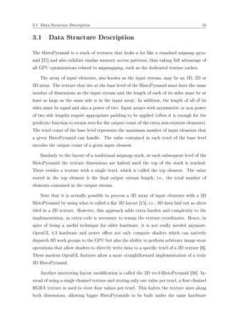 3.1 Data Structure Description 10
3.1 Data Structure Description
The HistoPyramid is a stack of textures that looks a lot like a standard mipmap pyra-
mid [37] and also exhibits similar memory access patterns, thus taking full advantage of
all GPU optimizations related to mipmapping, such as the dedicated texture caches.
The array of input elements, also known as the input stream, may be an 1D, 2D or
3D array. The texture that sits at the base level of the HistoPyramid must have the same
number of dimensions as the input stream and the length of each of its sides must be at
least as large as the same side is in the input array. In addition, the length of all of its
sides must be equal and also a power of two. Input arrays with asymmetric or non power
of two side lengths require appropriate padding to be applied (often it is enough for the
predicate function to return zero for the output count of the extra non-existent elements).
The texel count of the base level represents the maximum number of input elements that
a given HistoPyramid can handle. The value contained in each texel of the base level
encodes the output count of a given input element.
Similarly to the layout of a traditional mipmap stack, at each subsequent level of the
HistoPyramid the texture dimensions are halved until the top of the stack is reached.
There resides a texture with a single texel, which is called the top element. The value
stored in the top element is the nal output stream length, i.e., the total number of
elements contained in the output stream.
Note that it is actually possible to process a 3D array of input elements with a 2D
HistoPyramid by using what is called a at 3D layout [15], i.e., 3D data laid out as slices
tiled in a 2D texture. However, this approach adds extra burden and complexity to the
implementation, as extra code is necessary to remap the texture coordinates. Hence, in
spite of being a useful technique for older hardware, it is not really needed anymore.
OpenGL 4.3 hardware and newer oers not only compute shaders which can natively
dispatch 3D work groups to the GPU but also the ability to perform arbitrary image store
operations that allow shaders to directly write data to a specic texel of a 3D texture [6].
These modern OpenGL features allow a more straightforward implementation of a truly
3D HistoPyramid.
Another interesting layout modication is called the 2D vec4-HistoPyramid [38]. In-
stead of using a single channel texture and storing only one value per texel, a four channel
RGBA texture is used to store four values per texel. This halves the texture sizes along
both dimensions, allowing bigger HistoPyramids to be built under the same hardware
 