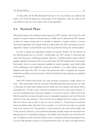 3.4 Traversal Phase 15
At this point, all the HistoPyramid levels up to the top element are updated and
ready to be traversed during the second phase of the algorithm. Also, the value of the
top element is now the total output count of the algorithm.
3.4 Traversal Phase
This phase balances the workload evenly among the GPU threads. Given that the total
number of output elements is already known, a buer can be allocated on GPU memory
to hold the output stream and it is possible to dispatch a compute shader to execute
the desired algorithm with enough threads to fully utilize the GPU processing resources.
Algorithm 3 shows in detail all the steps that are performed during the traversal phase.
In order to spawn the appropriate number of compute threads, the top element of
the HistoPyramid must be accessed. Traditionally, the CPU needed to read back this
value and then issue a rendering command. However, a readback almost always stall the
graphics pipeline, forcing the CPU to wait idle while the GPU nishes all its processing.
Fortunately, there is a newer approach available in modern graphics cards which yields
better performance and completely avoids any readbacks. It is called indirect compute
dispatch and allows the GPU to source the parameters used to dispatch the compute
shader from a buer on its own memory. Further details about this technique are explained
in Section 3.5.
Each GPU thread will execute the work necessary to generate a single output ele-
ment. This work begins with the traversal of the HistoPyramid data structure in order
to determine for what input element and for which one of its outputs each thread will be
responsible for. In other words, traversal is performed once for each output element. It
starts by initializing some important variables: currentLevel stores at which level of the
HistoPyramid the traversal currently is and it is initialized pointing to one level below the
top level of the data structure. The top level can be skipped because it always contains
only one element and so there is only one way to traverse it. Traversal goes recursively
down and nishes when then base level is reached. currentTexCoord points to a specic
texel in the current level. Conceptually, it starts pointing to the center of the single texel
at the top level. However, as the presented algorithm actually begins the traversal in the
following level, it is initialized pointing to the middle of the elements one level below the
top. In addition, as this work uses integer texture coordinates instead of normalized ones,
it is not really possible to point to a location between texels. So what is actually stored is
 