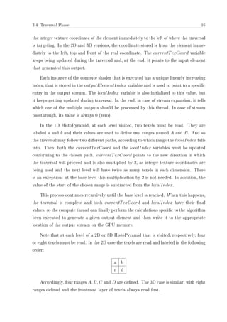3.4 Traversal Phase 16
the integer texture coordinate of the element immediately to the left of where the traversal
is targeting. In the 2D and 3D versions, the coordinate stored is from the element imme-
diately to the left, top and front of the real coordinate. The currentTexCoord variable
keeps being updated during the traversal and, at the end, it points to the input element
that generated this output.
Each instance of the compute shader that is executed has a unique linearly increasing
index, that is stored in the outputElementIndex variable and is used to point to a specic
entry in the output stream. The localIndex variable is also initialized to this value, but
it keeps getting updated during traversal. In the end, in case of stream expansion, it tells
which one of the multiple outputs should be processed by this thread. In case of stream
passthrough, its value is always 0 (zero).
In the 1D HistoPyramid, at each level visited, two texels must be read. They are
labeled a and b and their values are used to dene two ranges named A and B. And so
the traversal may follow two dierent paths, according to which range the localIndex falls
into. Then, both the currentTexCoord and the localIndex variables must be updated
conforming to the chosen path. currentTexCoord points to the new direction in which
the traversal will proceed and is also multiplied by 2, as integer texture coordinates are
being used and the next level will have twice as many texels in each dimension. There
is an exception: at the base level this multiplication by 2 is not needed. In addition, the
value of the start of the chosen range is subtracted from the localIndex.
This process continues recursively until the base level is reached. When this happens,
the traversal is complete and both currentTexCoord and localIndex have their nal
values, so the compute thread can nally perform the calculations specic to the algorithm
been executed to generate a given output element and then write it to the appropriate
location of the output stream on the GPU memory.
Note that at each level of a 2D or 3D HistoPyramid that is visited, respectively, four
or eight texels must be read. In the 2D case the texels are read and labeled in the following
order:
a b
c d
Accordingly, four ranges A, B, C and D are dened. The 3D case is similar, with eight
ranges dened and the frontmost layer of texels always read rst.
 