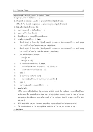 3.4 Traversal Phase 17
Algorithm 3 HistoPyramid Traversal Phase
1: hpTopLevel ⇐ hpLevels − 1;
2: Dispatch a compute shader to generate the output stream;
{One GPU thread is spawned to process each output element.}
3: for all output elements do
4: currentLevel ⇐ hpTopLevel − 1;
5: currentTexCoord ⇐ 0;
6: localIndex ⇐ outputElementIndex;
7: while currentLevel ≥ 0 do
8: Fetch texel a from the HistoPyramid texture at the currentLevel and using
currentTexCoord as the texture coordinate;
9: Fetch texel b from the HistoPyramid texture at the currentLevel and using
currentTexCoord + 1 as the texture coordinate;
10: Set the following ranges:
A = [0, a)
B = [a, a + b)
11: if localIndex falls into B then
12: currentTexCoord ⇐ currentTexCoord + 1;
13: localIndex ⇐ localIndex − a;
14: end if
15: if currentLevel = 0 then
16: currentTexCoord ⇐ currentTexCoord × 2;
17: end if
18: currentLevel ⇐ currentLevel − 1;
19: end while
{The traversal is nished by now and at this point the variable currentTexCoord
references the input element that gave origin to this output. Also, in case of stream
expansion, localIndex now tells which of the outputs should be processed by this
thread.}
20: Calculate this output element according to the algorithm being executed.
21: Write the result to the appropriate location of the output stream array.
22: end for
 