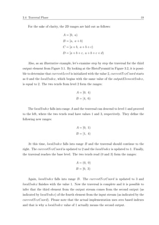 3.4 Traversal Phase 18
For the sake of clarity, the 2D ranges are laid out as follows:
A = [0, a)
B = [a, a + b)
C = [a + b, a + b + c)
D = [a + b + c, a + b + c + d)
Also, as an illustrative example, let's examine step by step the traversal for the third
output element from Figure 3.1. By looking at the HistoPyramid in Figure 3.2, it is possi-
ble to determine that currentLevel is initialized with the value 2, currentTexCoord starts
as 0 and the localIndex, which begins with the same value of the outputElementIndex,
is equal to 2. The two texels from level 2 form the ranges:
A = [0, 4)
B = [4, 6)
The localIndex falls into range A and the traversal can descend to level 1 and proceed
to the left, where the two texels read have values 1 and 3, respectively. They dene the
following new ranges:
A = [0, 1)
B = [1, 4)
At this time, localIndex falls into range B and the traversal should continue to the
right. The currentTexCoord is updated to 2 and the localIndex is updated to 1. Finally,
the traversal reaches the base level. The two texels read (0 and 3) form the ranges:
A = (0, 0)
B = [0, 3)
Again, localIndex falls into range B. The currentTexCoord is updated to 3 and
localIndex nishes with the value 1. Now the traversal is complete and it is possible to
infer that the third element from the output stream comes from the second output (as
indicated by localIndex) of the fourth element from the input stream (as indicated by the
currentTexCoord). Please note that the actual implementation uses zero based indexes
and that is why a localIndex value of 1 actually means the second output.
 