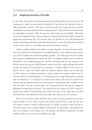 3.5 Implementation Details 19
3.5 Implementation Details
In this work, all textures are allocated using the glTexStorage3D method (or its 1D or 2D
counterparts), which was introduced by OpenGL 4.2 and allows the allocation of the so
called immutable textures. This type of texture has all of its storage allocated up-front
(including everything needed for all of its mipmap levels). Thus, its format and dimensions
are immutable at runtime. Only the contents of the image may be modied. This helps
to lessen the graphics driver runtime validation overhead and therefore leads to improved
application performance [6]. Its contents must be specied by the glTexSubImage3D
method, as invoking glTexImage3D would allow the user to alter the dimensions or format
of the texture, and so it is an illegal operation on this kind of texture.
Another useful technique is the indirect compute dispatch. As discussed before in Sec-
tion 3.4, it allows the traversal phase to be implemented in a more ecient way by avoid-
ing a CPU readback that stalls the graphics pipeline. Note that apart from the perfor-
mance gains on dispatching the work for the GPU, everything in shader execution behaves
identically as the traditional approach. Instead of reading back the top element of the
HistoPyramid by using the glGetTexImage method and then calling glDispatchCompute
passing the number of work groups as a parameter, a slightly dierent code setup is re-
quired. First, a tiny extra buer called the dispatch indirect buer must be allocated
on GPU memory at program initialization. Also, a small extra compute shader must be
executed before the traversal phase. It is dispatched with a single work group containing
only one element (i.e. it will only be executed once) and its sole task is to read the top
element from the HistoPyramid texture and populate the dispatch indirect buer directly
from the GPU. Now the traversal phase can be dispatched, but this time by calling the
glDispatchComputeIndirect method. This method does not require the CPU to know in
advance the number of work groups that will be executed. At the right time, the GPU
itself will source this information from the buer that resides in its own memory.
There are also indirect draw calls that source their execution parameters from draw
indirect buers. If the output stream will contain vertices from a mesh and the user
just wants to render it without saving the data to a buer, an indirect draw call may be
executed in place of the compute shader to perform the traversal phase. The implementa-
tion is very similar to the compute case. For instance, the glDrawArraysIndirect method
should be used as an alternative to glDrawArrays [6].
 