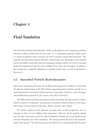 Chapter 4
Fluid Simulation
The Smoothed Particle Hydrodynamics (SPH) method [24] was the Computational Fluid
Dynamics (CFD) model chosen for this work. It is a Lagrangian approach, which means
it is based on particles whose locations are used to measure various uid properties. The
particles can move freely with the uid ow, which brings some advantages to this method
such as the ability to naturally deal with topological changes without the need for any kind
of special treatment and also the ease to simulate ows with a free boundary. In addition,
this method has a plausible adaptation to parallel architectures, as will be discussed in
Section 4.3.
4.1 Smoothed Particle Hydrodynamics
This section will explain the basics of the SPH model described by Müller et al. [24], like
the discrete representation of the uid which is approximated by particles and the use of
smoothing kernels to interpolate uid properties across space. Moreover, some extensions
and modications proposed by the current work will be presented.
The SPH method represents the physical model of the uid through a particle system,
which is a nite set of elements. Each particle is located at a discrete position of the space
and contain certain properties, like mass, density, pressure and velocity.
The initial condition of the particles (starting value of their properties) may be
changed in order to create dierent ow animations. However, all the particles should
have the exact same mass and for the sake of simulation stability, this mass should remain
constant throughout the whole simulation. The initial positions depend on the geometric
shape of the domain. The particles may be distributed over a regular grid inside the space
 