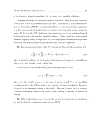 4.1 Smoothed Particle Hydrodynamics 22
of the domain or in random positions. Or even using other sampling techniques.
Boundary conditions are enforced during the simulation. They dene how to handle
particles that eventually leave the simulation domain. Furthermore, it is important to note
that the foundations of SPH lie in interpolation theory. In that sense, it allows quantities
of a eld that are only dened at discrete positions to be evaluated at any position in
space. To do this, the SPH distributes these quantities over a local neighbourhood of
dened radius using the so called smoothing kernels. These kernels are mathematical
functions employed during the update of the particles properties at every new step of the
simulation and they dene how each particle interacts with its neighbours.
The uid motion is described by the SPH through the Navier-Stokes equations [24]:
ρ
Dv
Dt
= ρ
∂v
∂t
+ v · v = − p + ρg + µ∆v, (4.1)
where v stands for velocity, ρ is the density, p is the pressure, g means any external forces
(like gravity) and µ is the viscosity of the uid.
For instance, to calculate the density the following equation is used:
ρ (x) =
N
j=1
mjW (x − xj, h) , (4.2)
where N is the particle count, mj is the mass of particle j and W is the smoothing
kernel employed by the SPH to perform interpolation. Pressure and viscosity forces are
calculated in an analogous manner to the density. However, for each particle property
a dierent smoothing kernel can be chosen, always aiming to improve the simulation
stability.
The dierential equations that represent the physical laws governing the simulation
are solved using the Leapfrog integration scheme [31, 5].
 